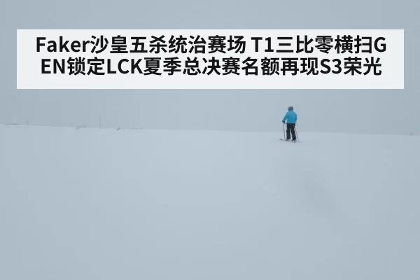 Faker沙皇五杀统治赛场 T1三比零横扫GEN锁定LCK夏季总决赛名额再现S3荣光