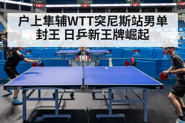 户上隼辅WTT突尼斯站男单封王 日乒新王牌崛起