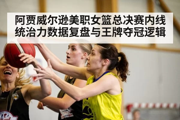 阿贾威尔逊美职女篮总决赛内线统治力数据复盘与王牌夺冠逻辑