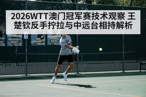 2026WTT澳门冠军赛技术观察 王楚钦反手拧拉与中远台相持解析